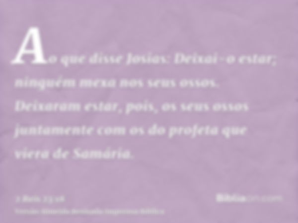 Ao que disse Josias: Deixai-o estar; ninguém mexa nos seus ossos. Deixaram estar, pois, os seus ossos juntamente com os do profeta que viera de Samária.