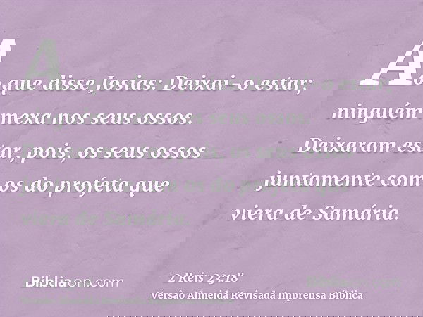 Ao que disse Josias: Deixai-o estar; ninguém mexa nos seus ossos. Deixaram estar, pois, os seus ossos juntamente com os do profeta que viera de Samária.