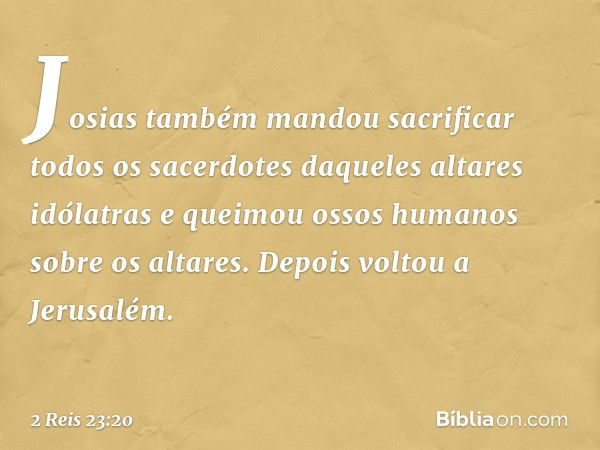 Josias também mandou sacrificar todos os sacerdotes daqueles altares idólatras e queimou ossos humanos sobre os altares. Depois voltou a Jerusalém. -- 2 Reis 23