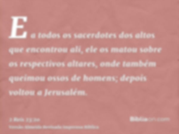 E a todos os sacerdotes dos altos que encontrou ali, ele os matou sobre os respectivos altares, onde também queimou ossos de homens; depois voltou a Jerusalém.