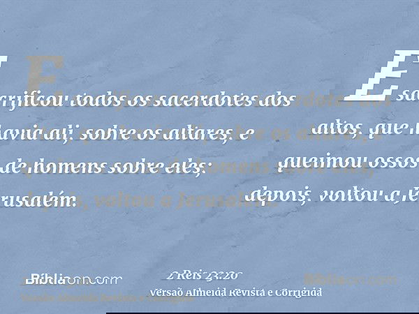 E sacrificou todos os sacerdotes dos altos, que havia ali, sobre os altares, e queimou ossos de homens sobre eles; depois, voltou a Jerusalém.