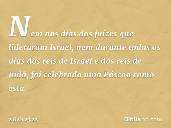 Nem nos dias dos juízes que lideraram Israel, nem durante todos os dias dos reis de Israel e dos reis de Judá, foi celebrada uma Páscoa como esta. -- 2 Reis 23: