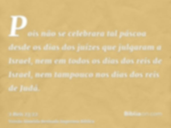 Pois não se celebrara tal páscoa desde os dias dos juízes que julgaram a Israel, nem em todos os dias dos reis de Israel, nem tampouco nos dias dos reis de Judá