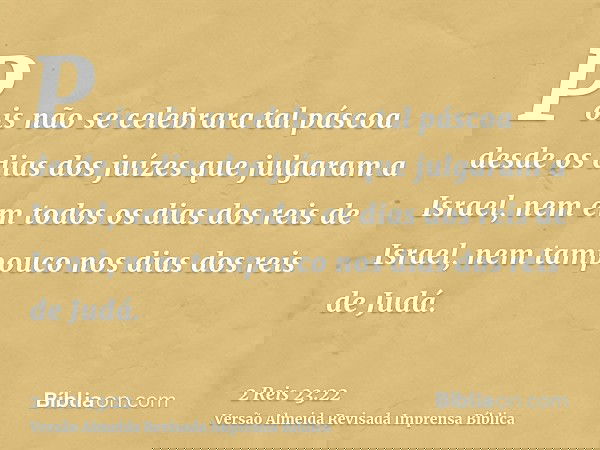 Pois não se celebrara tal páscoa desde os dias dos juízes que julgaram a Israel, nem em todos os dias dos reis de Israel, nem tampouco nos dias dos reis de Judá