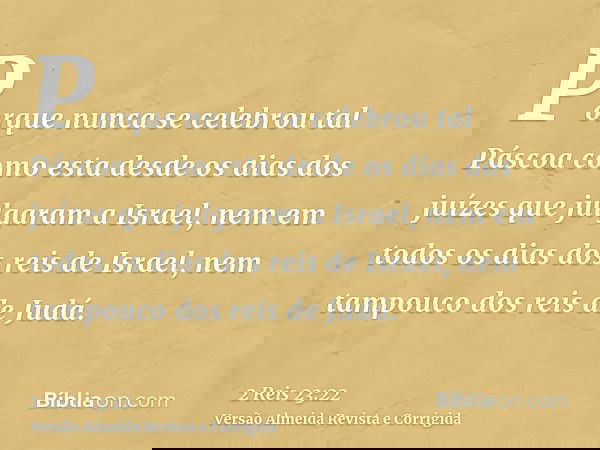 Porque nunca se celebrou tal Páscoa como esta desde os dias dos juízes que julgaram a Israel, nem em todos os dias dos reis de Israel, nem tampouco dos reis de