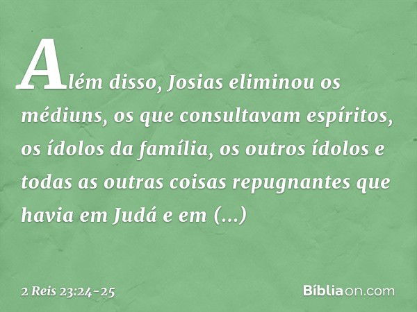 Além disso, Josias eliminou os médiuns, os que consultavam espíritos, os ídolos da família, os outros ídolos e todas as outras coisas repugnantes que havia em J