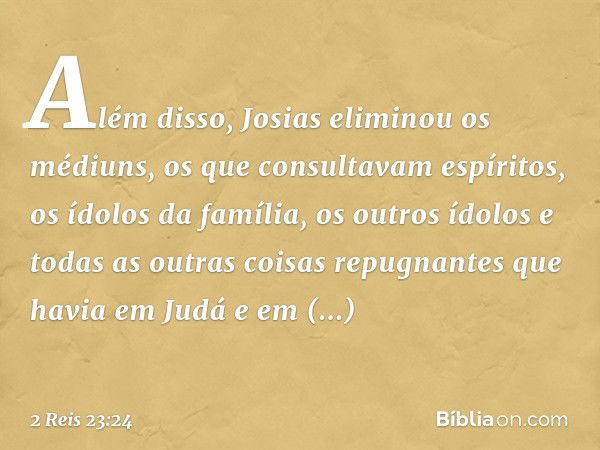 Além disso, Josias eliminou os médiuns, os que consultavam espíritos, os ídolos da família, os outros ídolos e todas as outras coisas repugnantes que havia em J