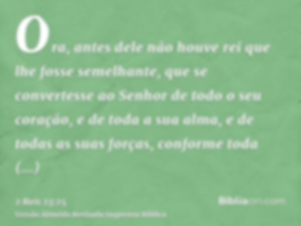 Ora, antes dele não houve rei que lhe fosse semelhante, que se convertesse ao Senhor de todo o seu coração, e de toda a sua alma, e de todas as suas forças, con