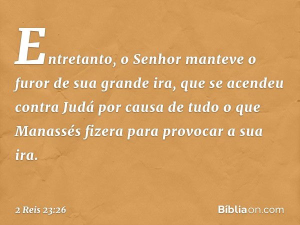 Entretanto, o Senhor manteve o furor de sua grande ira, que se acendeu contra Judá por causa de tudo o que Manassés fizera para provocar a sua ira. -- 2 Reis 23