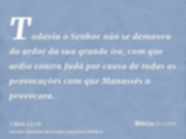 Todavia o Senhor não se demoveu do ardor da sua grande ira, com que ardia contra Judá por causa de todas as provocações com que Manassés o provocara.