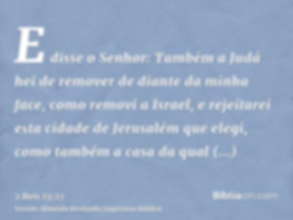 E disse o Senhor: Também a Judá hei de remover de diante da minha face, como removi a Israel, e rejeitarei esta cidade de Jerusalém que elegi, como também a cas