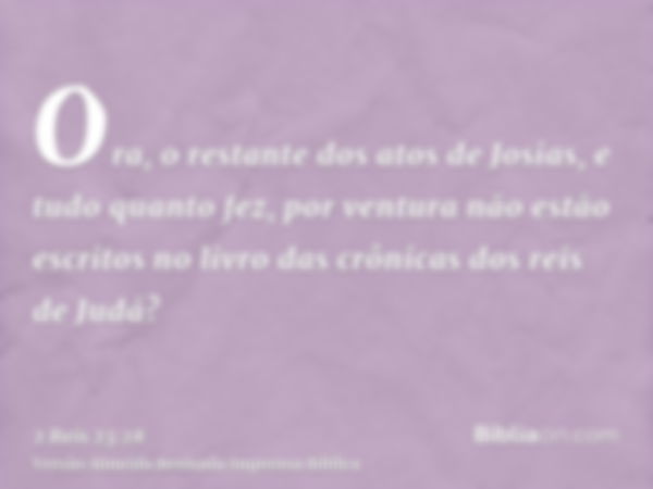 Ora, o restante dos atos de Josias, e tudo quanto fez, por ventura não estão escritos no livro das crônicas dos reis de Judá?