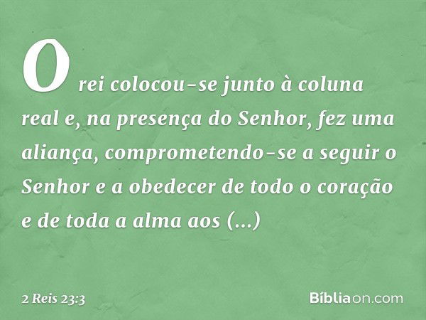 O rei colocou-se junto à coluna real e, na presença do Senhor, fez uma aliança, comprometendo-se a seguir o Senhor e a obedecer de todo o coração e de toda a al