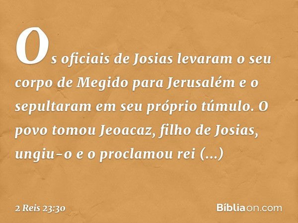 Os oficiais de Josias levaram o seu corpo de Megido para Jerusalém e o sepultaram em seu próprio túmulo. O povo tomou Jeoacaz, filho de Josias, ungiu-o e o proc