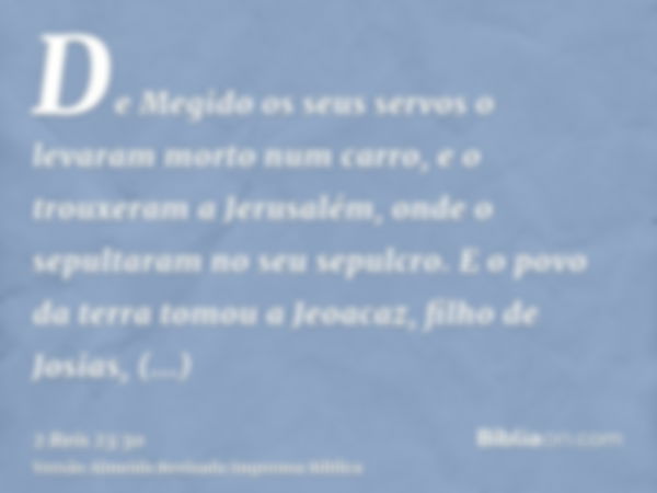 De Megido os seus servos o levaram morto num carro, e o trouxeram a Jerusalém, onde o sepultaram no seu sepulcro. E o povo da terra tomou a Jeoacaz, filho de Jo