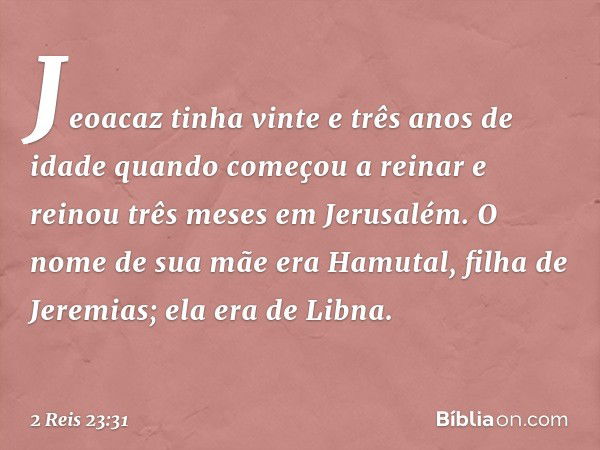 Jeoacaz tinha vinte e três anos de idade quando começou a reinar e reinou três meses em Jerusalém. O nome de sua mãe era Hamutal, filha de Jeremias; ela era de 