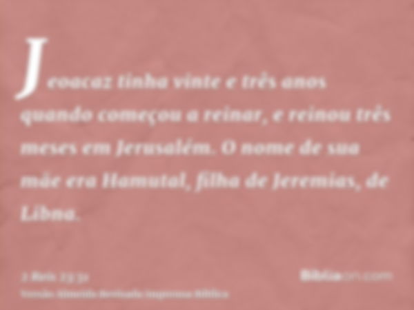 Jeoacaz tinha vinte e três anos quando começou a reinar, e reinou três meses em Jerusalém. O nome de sua mãe era Hamutal, filha de Jeremias, de Libna.