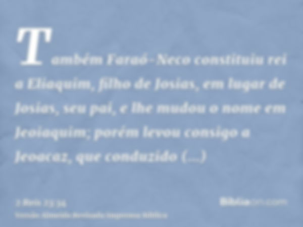 Também Faraó-Neco constituiu rei a Eliaquim, filho de Josias, em lugar de Josias, seu pai, e lhe mudou o nome em Jeoiaquim; porém levou consigo a Jeoacaz, que c