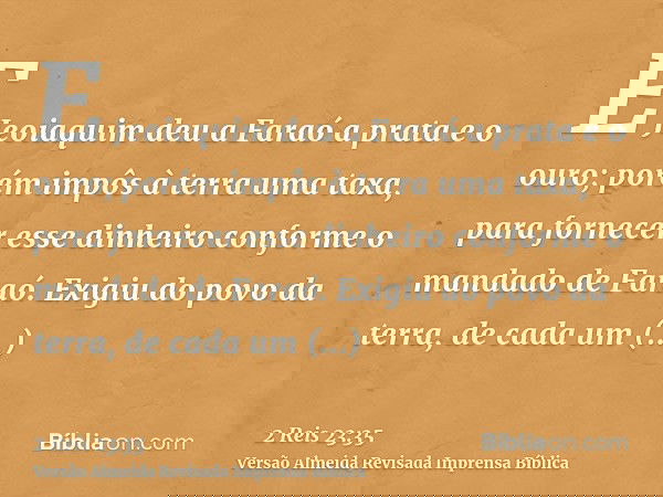 E Jeoiaquim deu a Faraó a prata e o ouro; porém impôs à terra uma taxa, para fornecer esse dinheiro conforme o mandado de Faraó. Exigiu do povo da terra, de cad