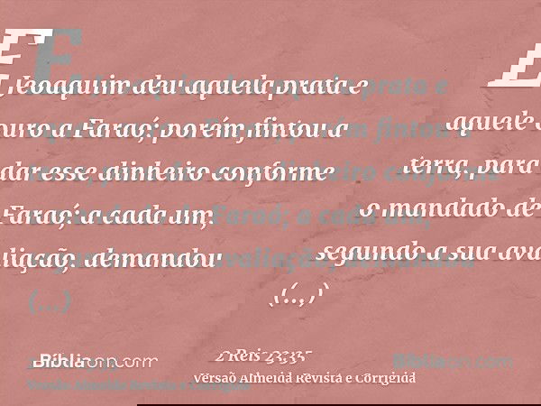 E Jeoaquim deu aquela prata e aquele ouro a Faraó; porém fintou a terra, para dar esse dinheiro conforme o mandado de Faraó; a cada um, segundo a sua avaliação,