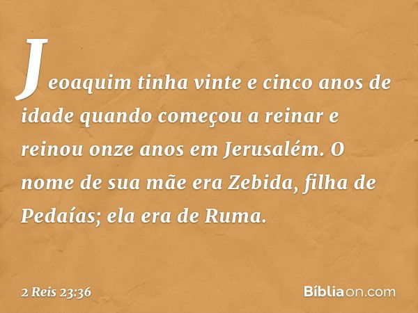 Jeoaquim tinha vinte e cinco anos de idade quando começou a reinar e reinou onze anos em Jerusalém. O nome de sua mãe era Zebida, filha de Pedaías; ela era de R