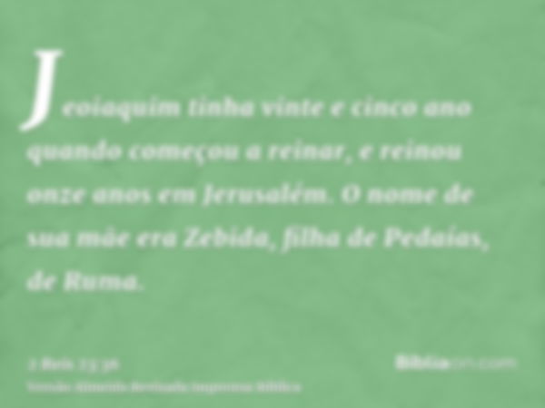 Jeoiaquim tinha vinte e cinco ano quando começou a reinar, e reinou onze anos em Jerusalém. O nome de sua mãe era Zebida, filha de Pedaías, de Ruma.