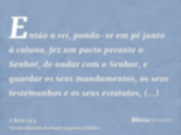 Então o rei, pondo-se em pé junto à coluna, fez um pacto perante o Senhor, de andar com o Senhor, e guardar os seus mandamentos, os seus testemunhos e os seus e