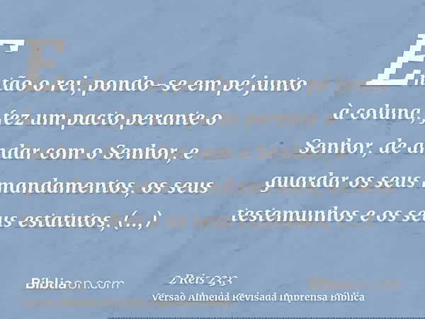 Então o rei, pondo-se em pé junto à coluna, fez um pacto perante o Senhor, de andar com o Senhor, e guardar os seus mandamentos, os seus testemunhos e os seus e