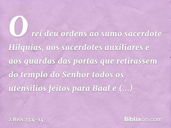 O rei deu ordens ao sumo sacerdote Hilquias, aos sacerdotes auxiliares e aos guardas das portas que retirassem do templo do Senhor todos os utensílios feitos pa