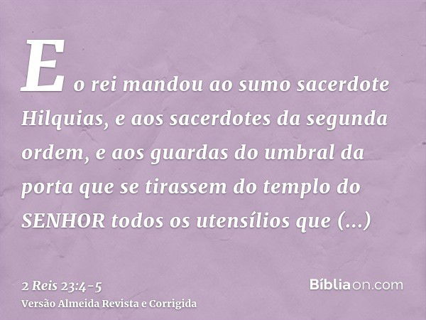 E o rei mandou ao sumo sacerdote Hilquias, e aos sacerdotes da segunda ordem, e aos guardas do umbral da porta que se tirassem do templo do SENHOR todos os uten