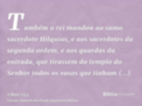 Também o rei mandou ao sumo sacerdote Hilquias, e aos sacerdotes da segunda ordem, e aos guardas da entrada, que tirassem do templo do Senhor todos os vasos que