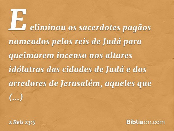 E eliminou os sacerdotes pagãos nomeados pelos reis de Judá para queimarem incenso nos altares idólatras das cidades de Judá e dos arredores de Jerusalém, aquel