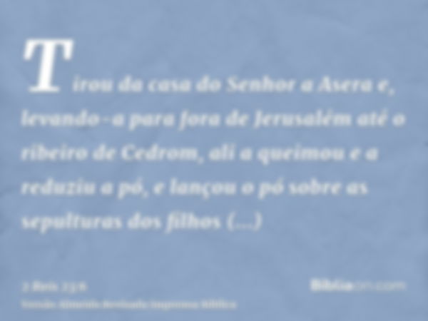 Tirou da casa do Senhor a Asera e, levando-a para fora de Jerusalém até o ribeiro de Cedrom, ali a queimou e a reduziu a pó, e lançou o pó sobre as sepulturas d