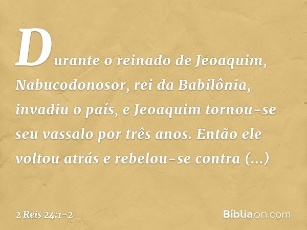 Durante o reinado de Jeoaquim, Nabucodonosor, rei da Babilônia, invadiu o país, e Jeoaquim tornou-se seu vassalo por três anos. Então ele voltou atrás e rebelou