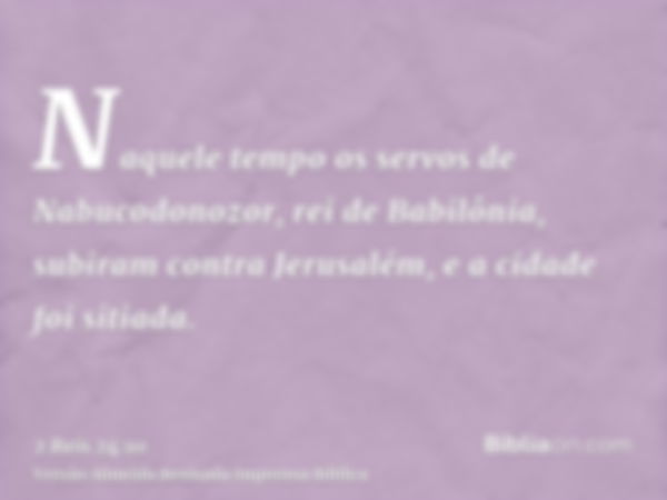 Naquele tempo os servos de Nabucodonozor, rei de Babilônia, subiram contra Jerusalém, e a cidade foi sitiada.