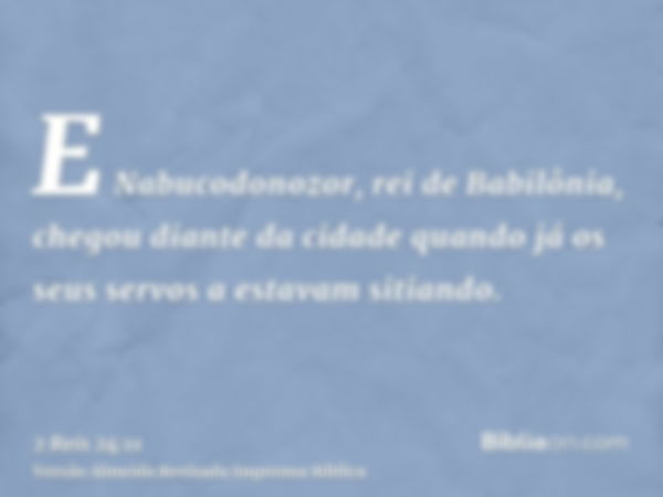 E Nabucodonozor, rei de Babilônia, chegou diante da cidade quando já os seus servos a estavam sitiando.