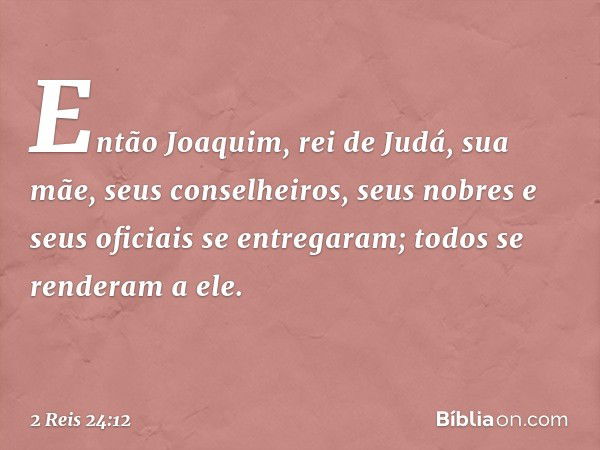 Então Joaquim, rei de Judá, sua mãe, seus conselheiros, seus nobres e seus oficiais se entregaram; todos se renderam a ele. -- 2 Reis 24:12