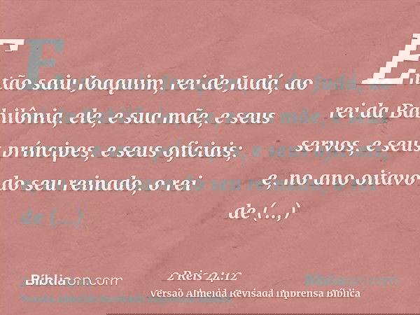 Então saiu Joaquim, rei de Judá, ao rei da Babilônia, ele, e sua mãe, e seus servos, e seus príncipes, e seus oficiais; e, no ano oitavo do seu reinado, o rei d