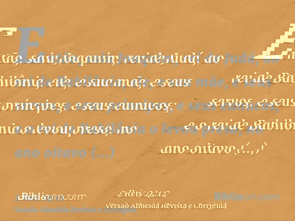 Então, saiu Joaquim, rei de Judá, ao rei de Babilônia, ele, e sua mãe, e seus servos, e seus príncipes, e seus eunucos; e o rei de Babilônia o levou preso, no a