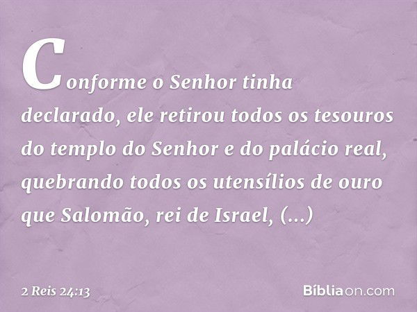 Conforme o Senhor tinha declarado, ele retirou todos os tesouros do templo do Senhor e do palácio real, quebrando todos os utensílios de ouro que Salomão, rei d