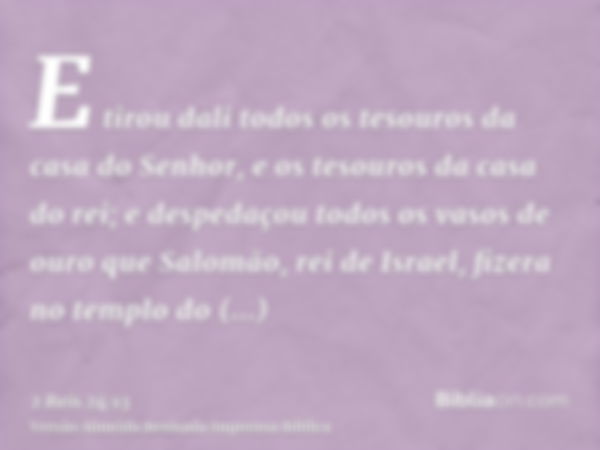 E tirou dali todos os tesouros da casa do Senhor, e os tesouros da casa do rei; e despedaçou todos os vasos de ouro que Salomão, rei de Israel, fizera no templo