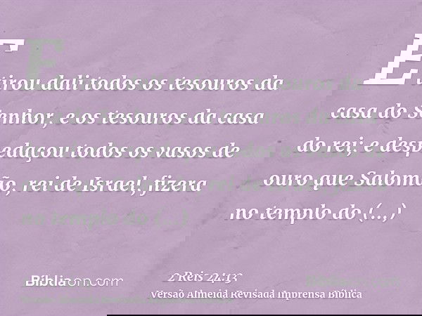 E tirou dali todos os tesouros da casa do Senhor, e os tesouros da casa do rei; e despedaçou todos os vasos de ouro que Salomão, rei de Israel, fizera no templo