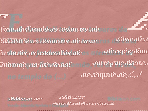 E tirou dali todos os tesouros da Casa do SENHOR e os tesouros da casa do rei; e fendeu todos os utensílios de ouro que fizera Salomão, rei de Israel, no templo