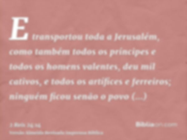 E transportou toda a Jerusalém, como também todos os príncipes e todos os homens valentes, deu mil cativos, e todos os artífices e ferreiros; ninguém ficou senã