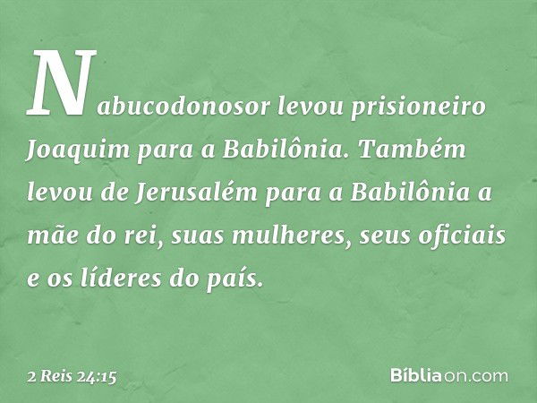 Nabucodonosor levou prisioneiro Joaquim para a Babilônia. Também levou de Jerusalém para a Babilônia a mãe do rei, suas mulheres, seus oficiais e os líderes do 