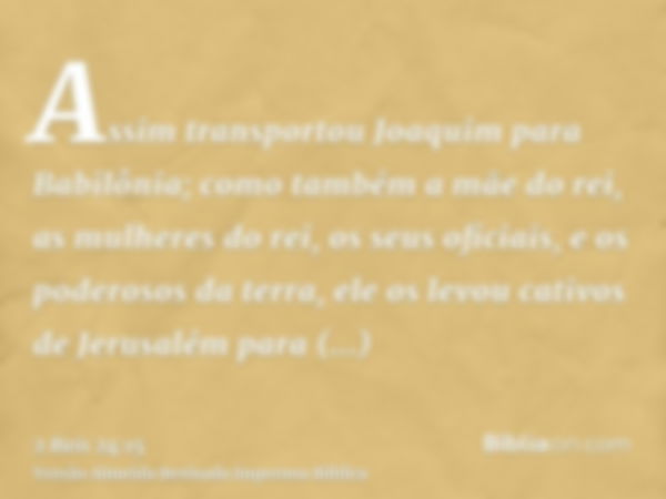 Assim transportou Joaquim para Babilônia; como também a mãe do rei, as mulheres do rei, os seus oficiais, e os poderosos da terra, ele os levou cativos de Jerus