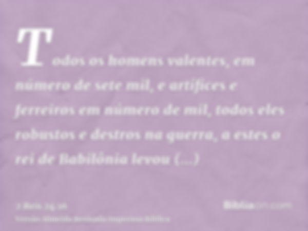 Todos os homens valentes, em número de sete mil, e artífices e ferreiros em número de mil, todos eles robustos e destros na guerra, a estes o rei de Babilônia l