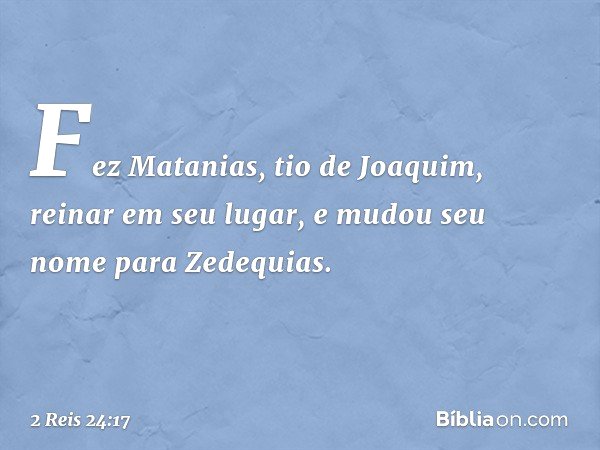 Fez Matanias, tio de Joaquim, reinar em seu lugar, e mudou seu nome para Zedequias. -- 2 Reis 24:17