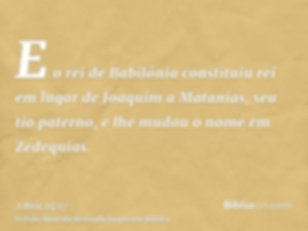 E o rei de Babilônia constituiu rei em lugar de Joaquim a Matanias, seu tio paterno, e lhe mudou o nome em Zedequias.