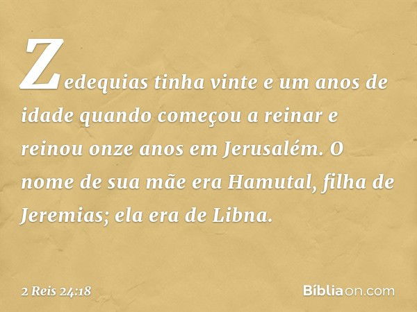 Zedequias tinha vinte e um anos de idade quando começou a reinar e reinou onze anos em Jerusalém. O nome de sua mãe era Hamutal, filha de Jeremias; ela era de L